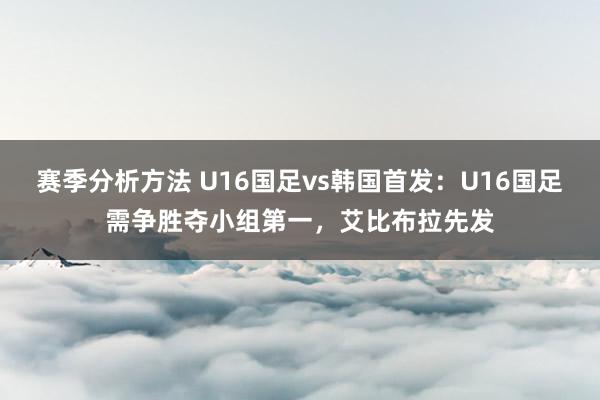 赛季分析方法 U16国足vs韩国首发：U16国足需争胜夺小组第一，艾比布拉先发