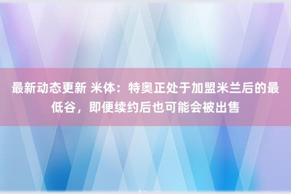 最新动态更新 米体：特奥正处于加盟米兰后的最低谷，即便续约后也可能会被出售