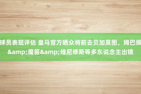 球员表现评估 皇马官方晒众将前去贝加莫图，姆巴佩&魔笛&维尼修斯等多东说念主出镜