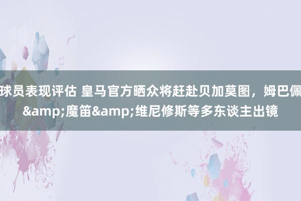 球员表现评估 皇马官方晒众将赶赴贝加莫图，姆巴佩&魔笛&维尼修斯等多东谈主出镜