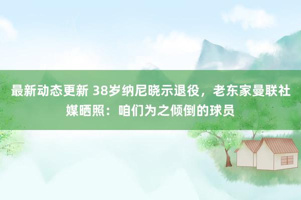 最新动态更新 38岁纳尼晓示退役，老东家曼联社媒晒照：咱们为之倾倒的球员