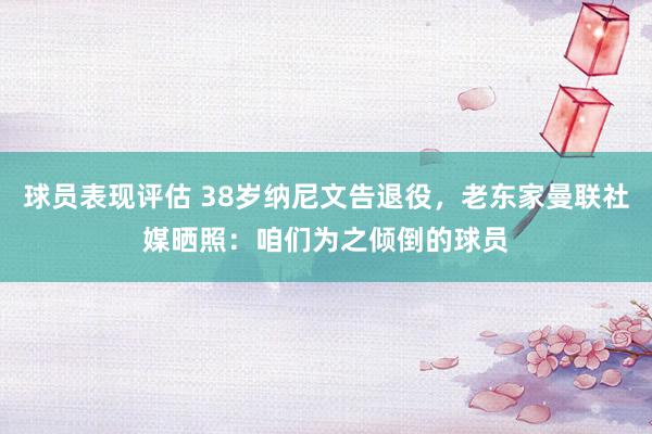 球员表现评估 38岁纳尼文告退役，老东家曼联社媒晒照：咱们为之倾倒的球员