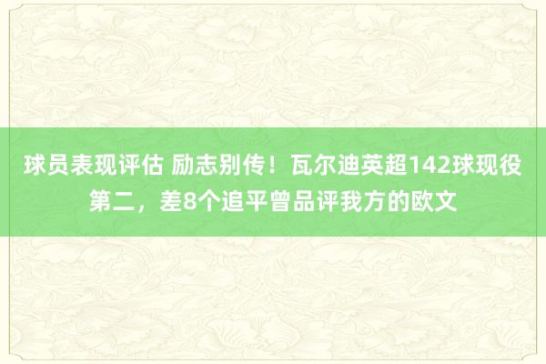 球员表现评估 励志别传！瓦尔迪英超142球现役第二，差8个追平曾品评我方的欧文