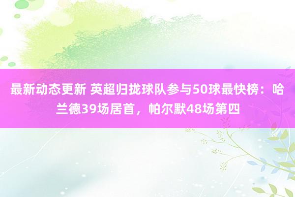 最新动态更新 英超归拢球队参与50球最快榜：哈兰德39场居首，帕尔默48场第四