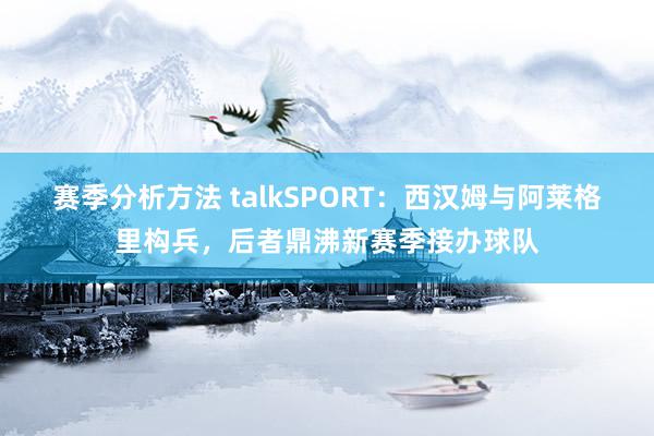 赛季分析方法 talkSPORT：西汉姆与阿莱格里构兵，后者鼎沸新赛季接办球队