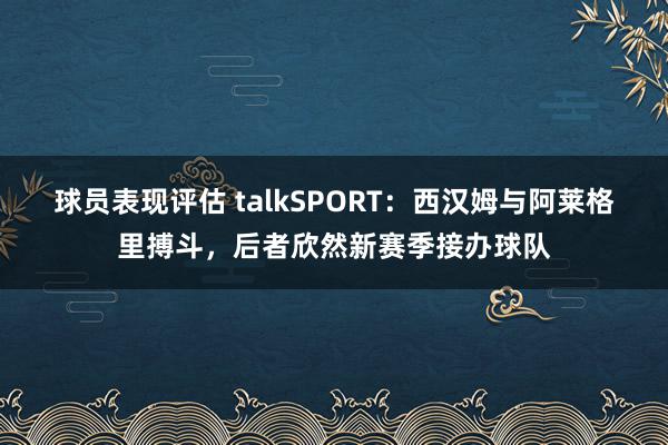 球员表现评估 talkSPORT：西汉姆与阿莱格里搏斗，后者欣然新赛季接办球队