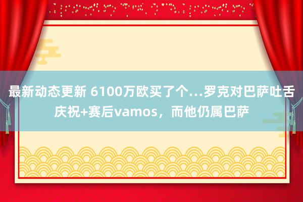 最新动态更新 6100万欧买了个…罗克对巴萨吐舌庆祝+赛后vamos，而他仍属巴萨