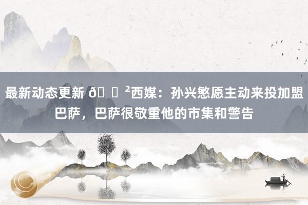 最新动态更新 😲西媒：孙兴慜愿主动来投加盟巴萨，巴萨很敬重他的市集和警告