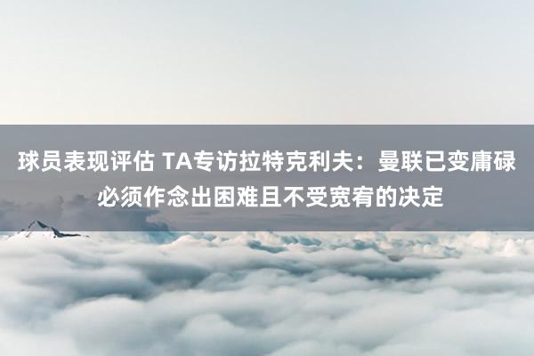 球员表现评估 TA专访拉特克利夫：曼联已变庸碌 必须作念出困难且不受宽宥的决定