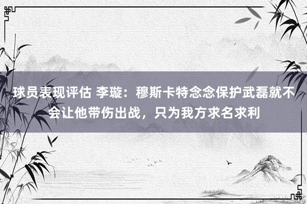 球员表现评估 李璇：穆斯卡特念念保护武磊就不会让他带伤出战，只为我方求名求利