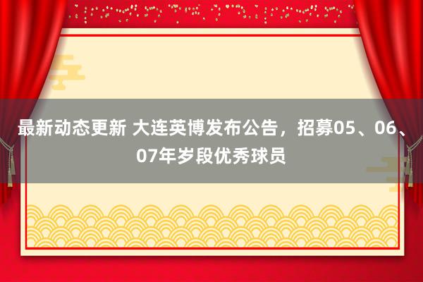 最新动态更新 大连英博发布公告，招募05、06、07年岁段优秀球员