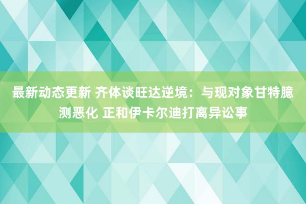 最新动态更新 齐体谈旺达逆境：与现对象甘特臆测恶化 正和伊卡尔迪打离异讼事