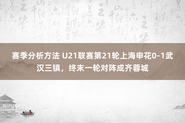 赛季分析方法 U21联赛第21轮上海申花0-1武汉三镇，终末一轮对阵成齐蓉城