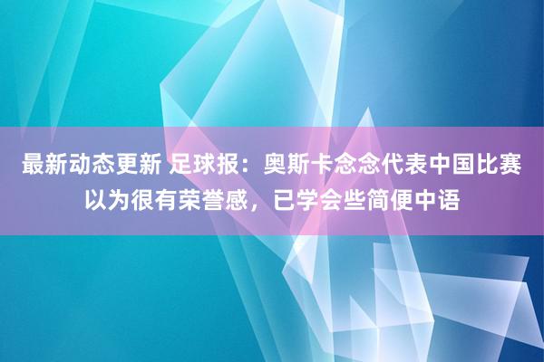 最新动态更新 足球报：奥斯卡念念代表中国比赛以为很有荣誉感，已学会些简便中语