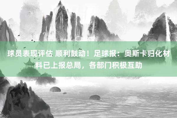 球员表现评估 顺利鼓动！足球报：奥斯卡归化材料已上报总局，各部门积极互助