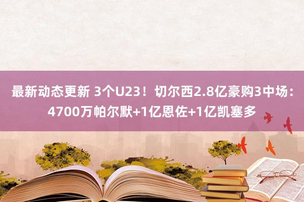 最新动态更新 3个U23！切尔西2.8亿豪购3中场：4700万帕尔默+1亿恩佐+1亿凯塞多