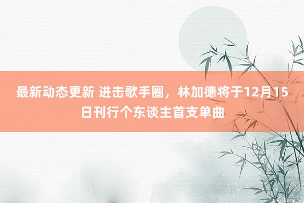 最新动态更新 进击歌手圈，林加德将于12月15日刊行个东谈主首支单曲