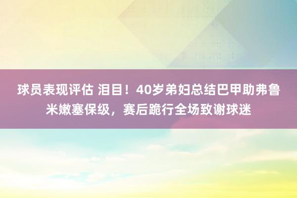 球员表现评估 泪目！40岁弟妇总结巴甲助弗鲁米嫩塞保级，赛后跪行全场致谢球迷