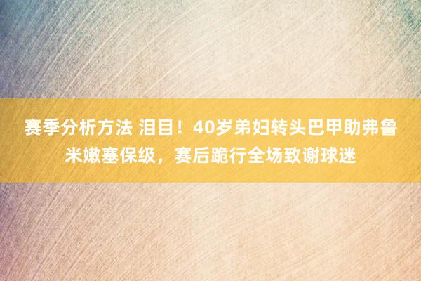 赛季分析方法 泪目！40岁弟妇转头巴甲助弗鲁米嫩塞保级，赛后跪行全场致谢球迷