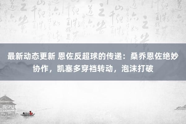 最新动态更新 恩佐反超球的传递：桑乔恩佐绝妙协作，凯塞多穿裆转动，泡沫打破