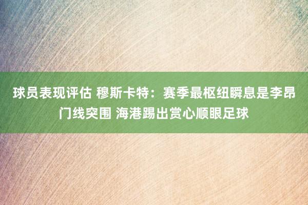 球员表现评估 穆斯卡特：赛季最枢纽瞬息是李昂门线突围 海港踢出赏心顺眼足球