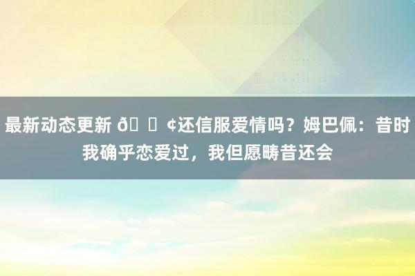 最新动态更新 🐢还信服爱情吗？姆巴佩：昔时我确乎恋爱过，我但愿畴昔还会