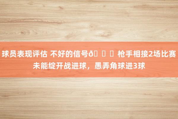 球员表现评估 不好的信号😕枪手相接2场比赛未能绽开战进球，愚弄角球进3球