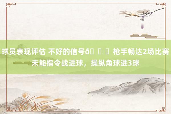 球员表现评估 不好的信号😕枪手畅达2场比赛未能指令战进球，操纵角球进3球