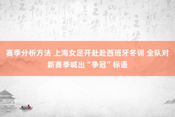 赛季分析方法 上海女足开赴赴西班牙冬训 全队对新赛季喊出“争冠”标语