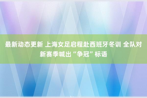 最新动态更新 上海女足启程赴西班牙冬训 全队对新赛季喊出“争冠”标语