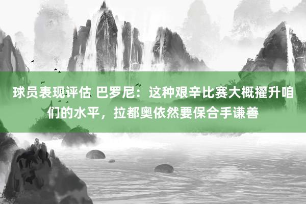 球员表现评估 巴罗尼：这种艰辛比赛大概擢升咱们的水平，拉都奥依然要保合手谦善