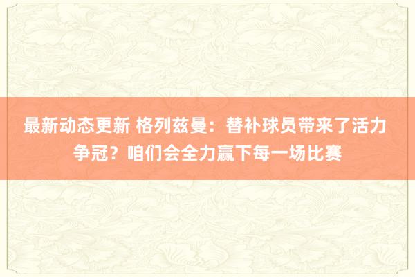 最新动态更新 格列兹曼：替补球员带来了活力 争冠？咱们会全力赢下每一场比赛