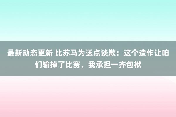 最新动态更新 比苏马为送点谈歉：这个造作让咱们输掉了比赛，我承担一齐包袱