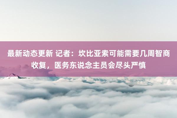 最新动态更新 记者：坎比亚索可能需要几周智商收复，医务东说念主员会尽头严慎