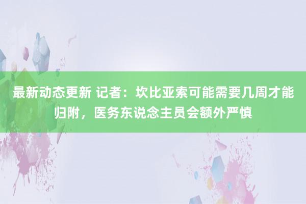 最新动态更新 记者：坎比亚索可能需要几周才能归附，医务东说念主员会额外严慎