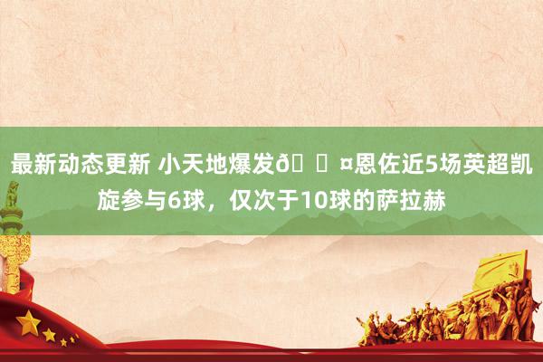 最新动态更新 小天地爆发😤恩佐近5场英超凯旋参与6球，仅次于10球的萨拉赫