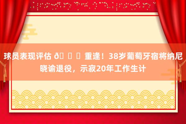 球员表现评估 👋重逢！38岁葡萄牙宿将纳尼晓谕退役，示寂20年工作生计