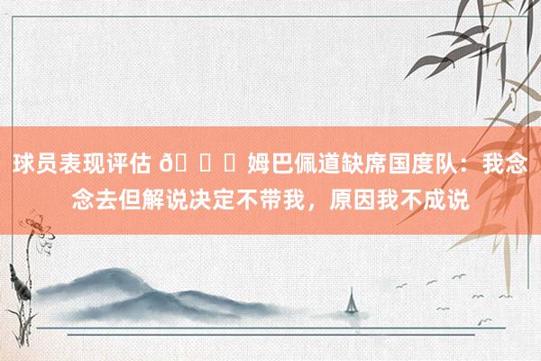 球员表现评估 👀姆巴佩道缺席国度队：我念念去但解说决定不带我，原因我不成说