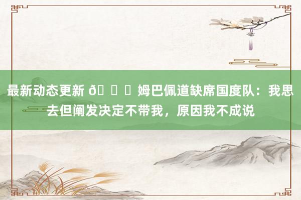 最新动态更新 👀姆巴佩道缺席国度队：我思去但阐发决定不带我，原因我不成说