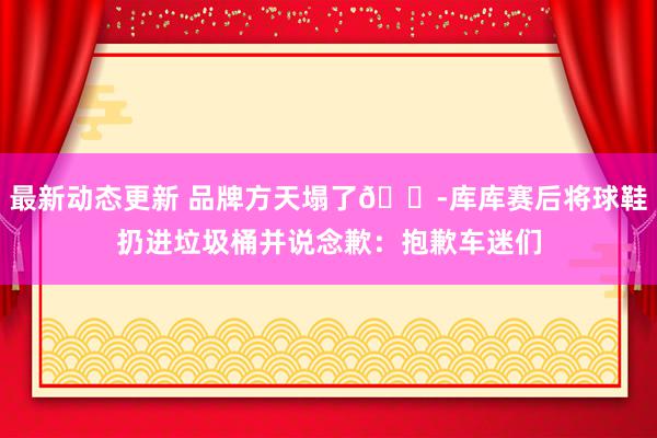 最新动态更新 品牌方天塌了😭库库赛后将球鞋扔进垃圾桶并说念歉：抱歉车迷们