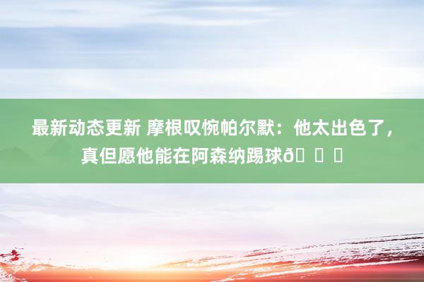 最新动态更新 摩根叹惋帕尔默：他太出色了，真但愿他能在阿森纳踢球👍