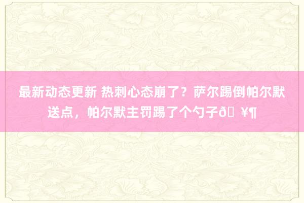 最新动态更新 热刺心态崩了？萨尔踢倒帕尔默送点，帕尔默主罚踢了个勺子🥶