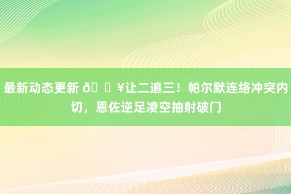 最新动态更新 💥让二追三！帕尔默连络冲突内切，恩佐逆足凌空抽射破门