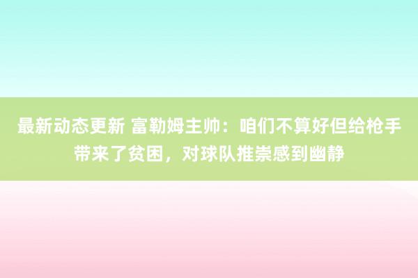 最新动态更新 富勒姆主帅：咱们不算好但给枪手带来了贫困，对球队推崇感到幽静