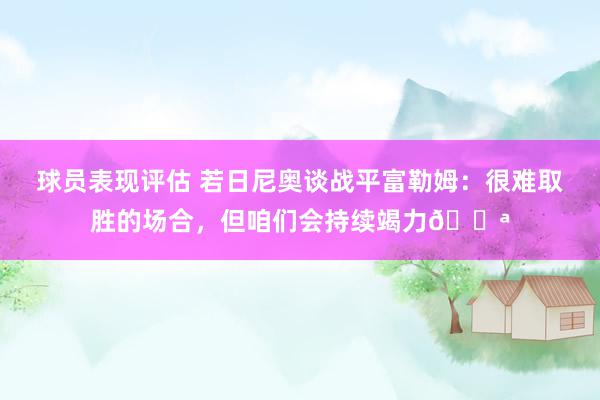 球员表现评估 若日尼奥谈战平富勒姆：很难取胜的场合，但咱们会持续竭力💪