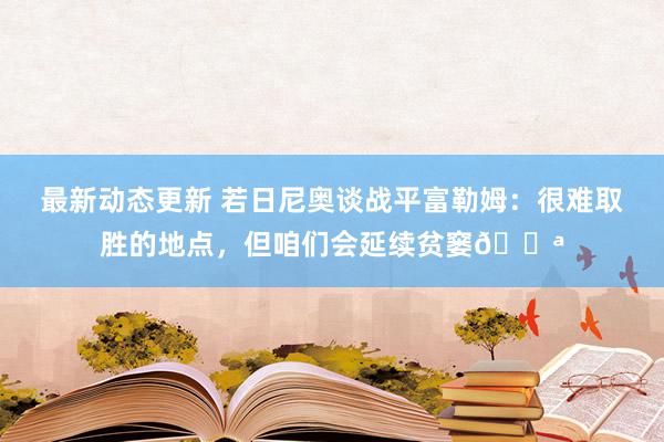 最新动态更新 若日尼奥谈战平富勒姆：很难取胜的地点，但咱们会延续贫窭💪