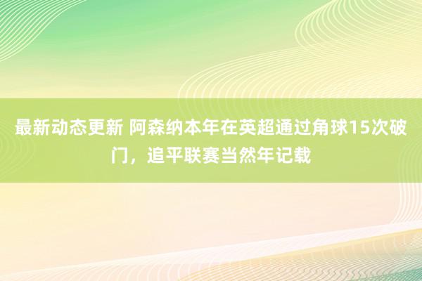 最新动态更新 阿森纳本年在英超通过角球15次破门，追平联赛当然年记载