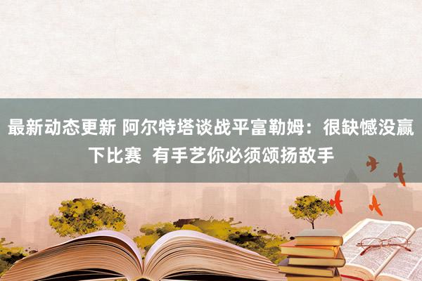 最新动态更新 阿尔特塔谈战平富勒姆：很缺憾没赢下比赛  有手艺你必须颂扬敌手