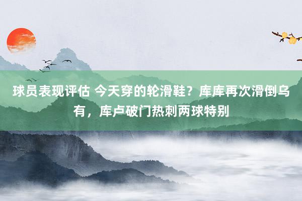 球员表现评估 今天穿的轮滑鞋？库库再次滑倒乌有，库卢破门热刺两球特别