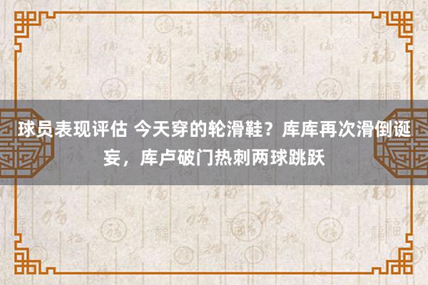 球员表现评估 今天穿的轮滑鞋？库库再次滑倒诞妄，库卢破门热刺两球跳跃